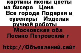 картины,иконы,цветы из бисера › Цена ­ 2 000 - Все города Подарки и сувениры » Изделия ручной работы   . Московская обл.,Лосино-Петровский г.